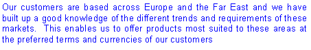 Text Box: Our customers are based across Europe and the Far East and we have built up a good knowledge of the different trends and requirements of these markets.  This enables us to offer products most suited to these areas at the preferred terms and currencies of our customers
